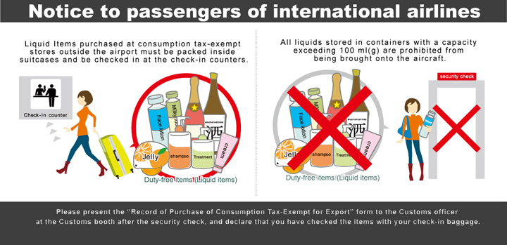 Notice to passengers of international airlines Liquid items purchased at consumption tax-exempt stores outside the airport must be packed inside suitcases and be checked in at the check-in counters. All liquids stored in containers with a capacity exceeding 100 ml(g) are prohibited from being brought onto the aircraft. Please present the 